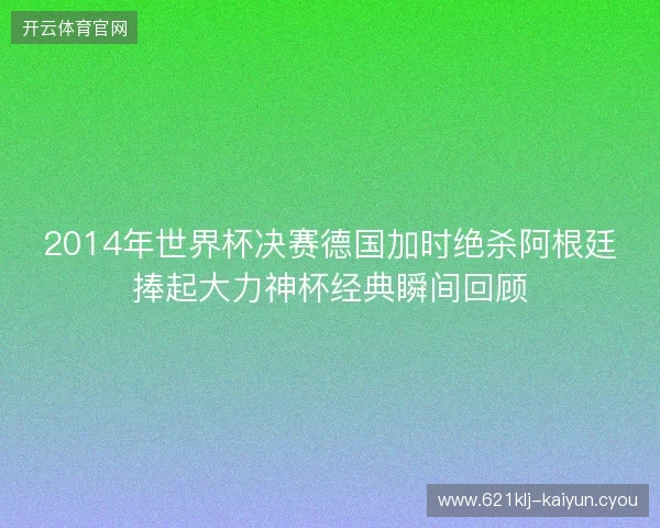 2014年世界杯决赛德国加时绝杀阿根廷捧起大力神杯经典瞬间回顾