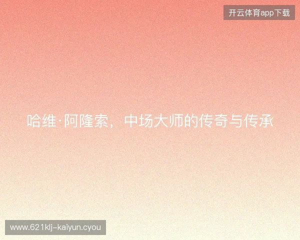 哈维·阿隆索,中场大师的传奇与传承 哈维·阿隆索,中场大师的传奇与传承